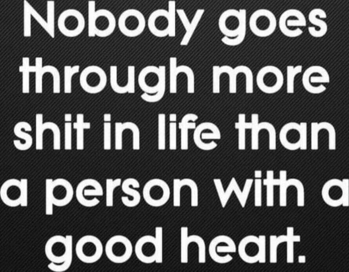 Nobody goes through more shit in life than a person with a good heart.