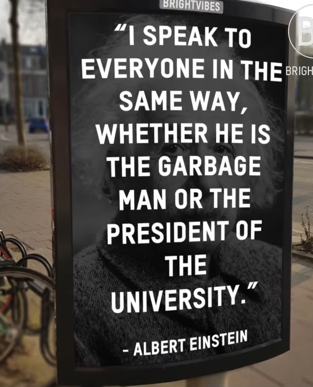 I SPEAK TO EVERYONE IN THE SAME WAY, WHETHER HE IS THE GARBAGE MAN OR THE PRESIDENT OF THE UNIVERSITY. - ALBERT EINSTEIN