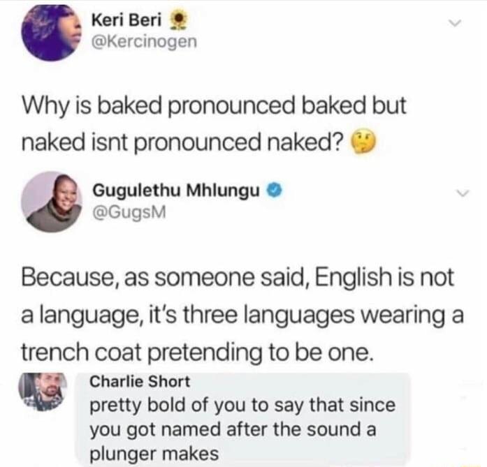 Keri Beri Kercinogen Why is baked pronounced baked but naked isnt pronounced naked Gugulethu Mhlungu GugsM Because as someone said English is not alanguage its three languages wearing a trench coat pretending to be one g Charlie Short pretty bold of you to say that since you got named after the sound a plunger makes