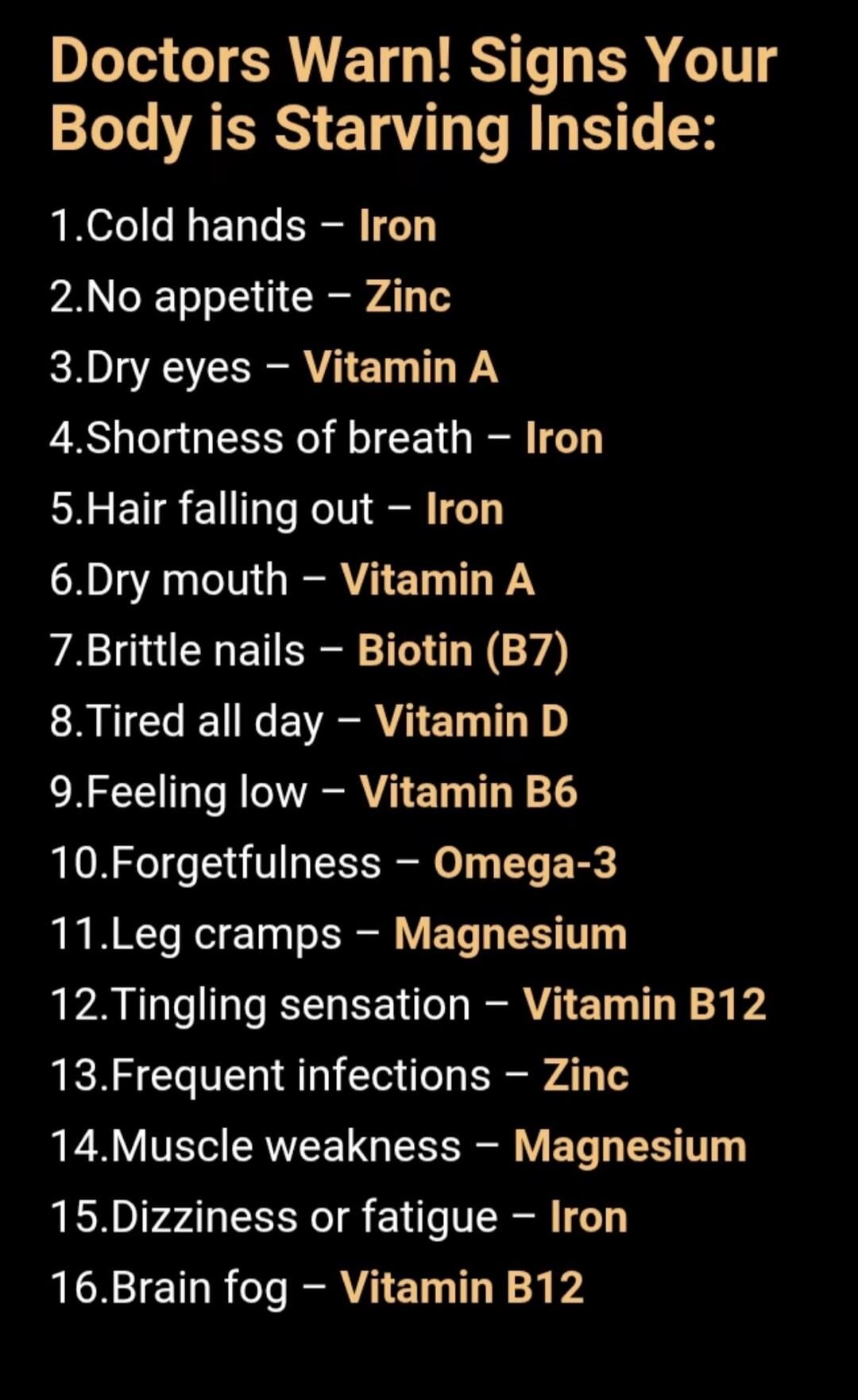Doctors Warn! Signs Your Body is Starving Inside: 1. Cold hands - Iron 2. No appetite - Zinc 3. Dry eyes - Vitamin A 4. Shortness of breath - Iron 5. Hair falling out - Iron 6. Dry mouth - Vitamin A 7. Brittle nails - Biotin (B7) 8. Tired all day - Vitamin D 9. Feeling low - Vitamin B6 10. Forgetfulness - Omega-3 11. Leg cramps - Magnesium 12. Ting