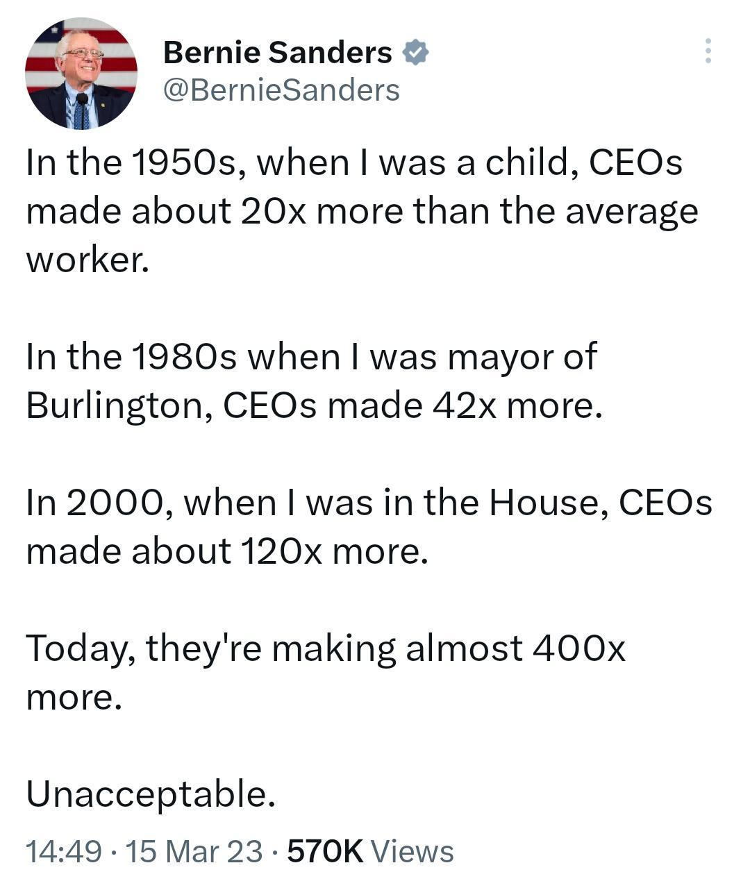 Bernie Sanders BernieSanders In the 1950s when was a child CEOs made about 20x more than the average worker In the 1980s when was mayor of Burlington CEOs made 42x more In 2000 when was in the House CEOs made about 120x more Today theyre making almost 400x more Unacceptable 1449 15 Mar 23 570K Views
