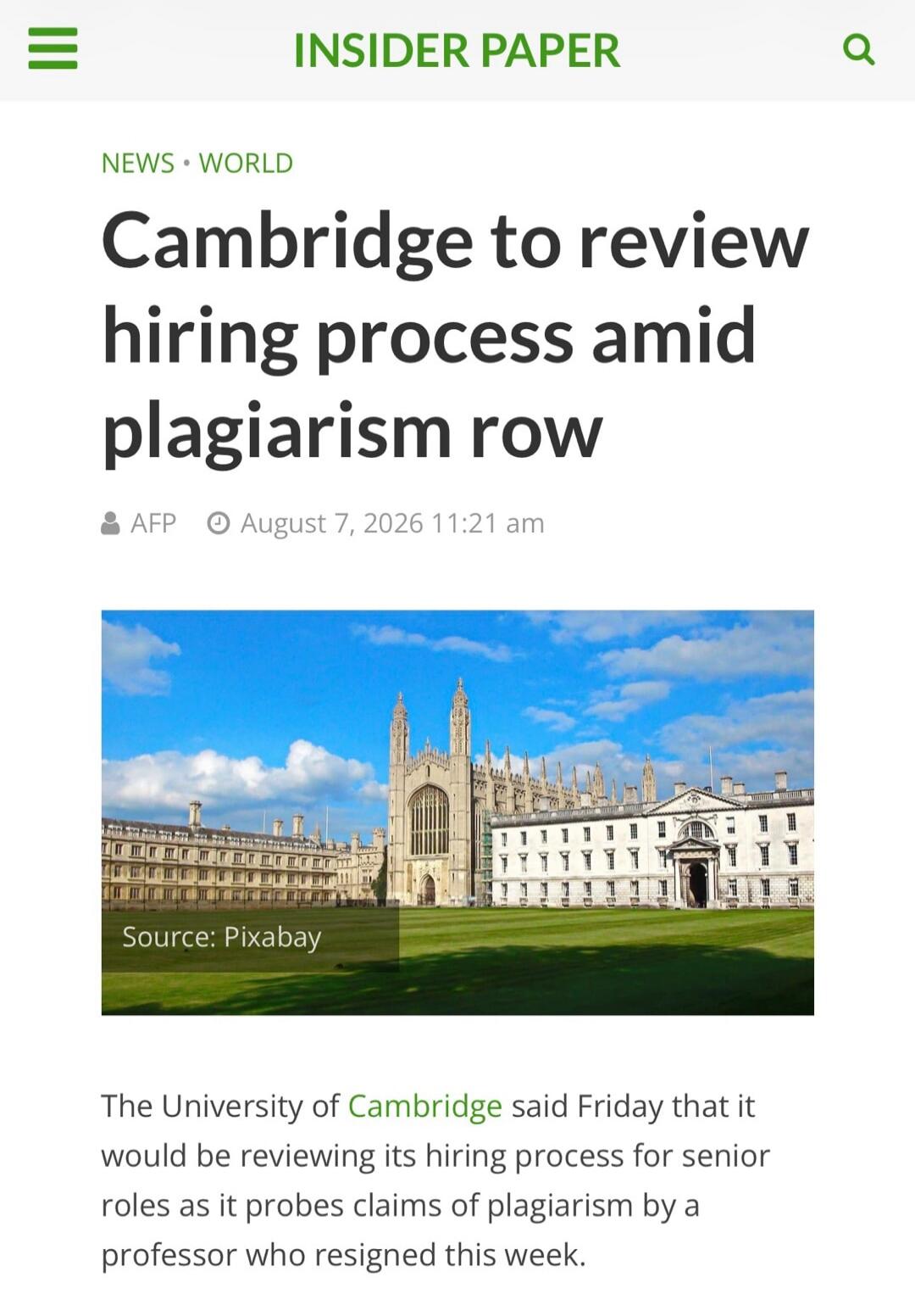 INSIDER PAPER NEWS • WORLD Cambridge to review hiring process amid plagiarism row AFP August 7, 2026 11:21 am Source: Pixabay The University of Cambridge said Friday that it would be reviewing its hiring process for senior roles as it probes claims of plagiarism by a professor who resigned this week.