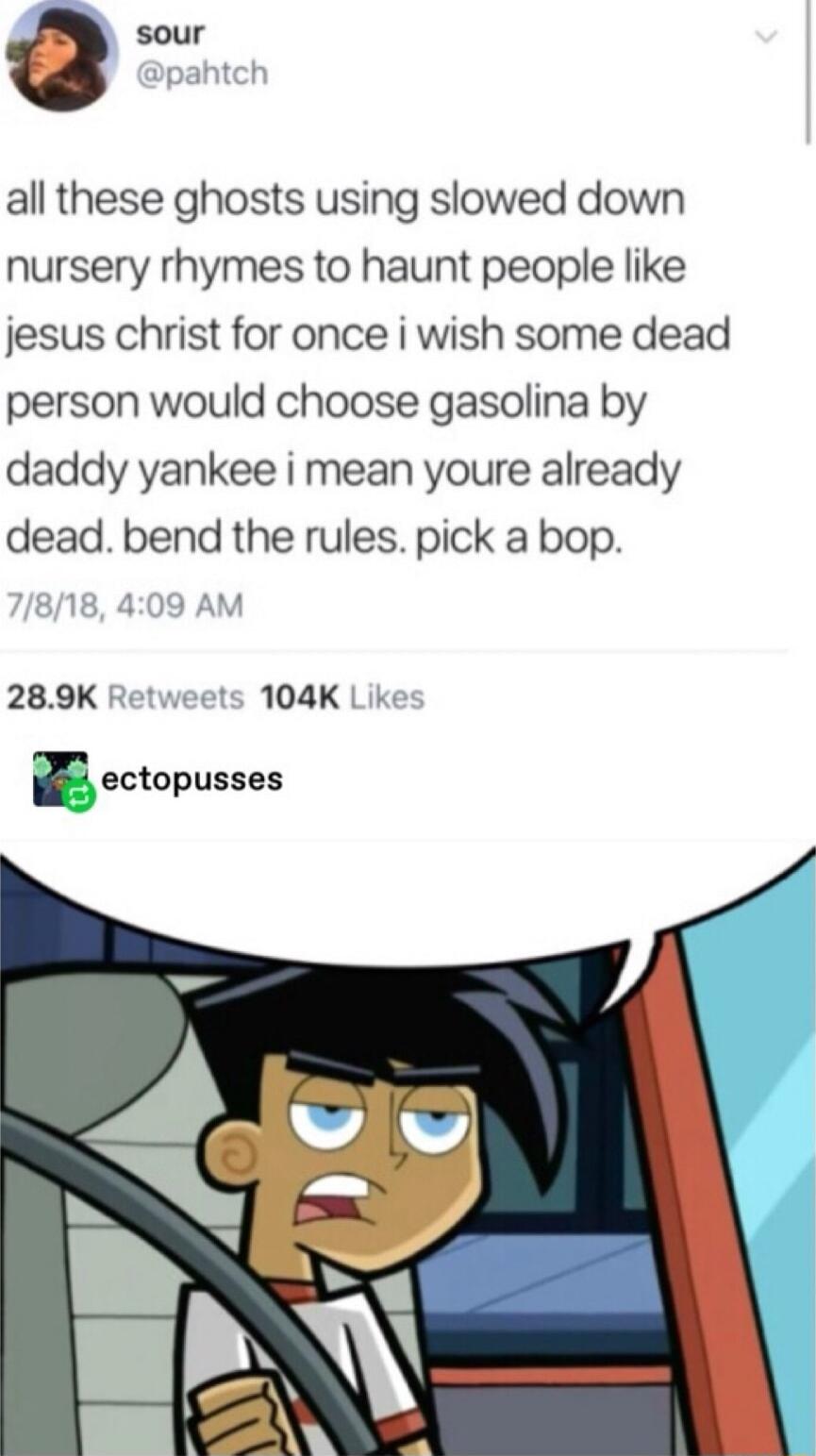 sour all these ghosts using slowed down nursery rhymes to haunt people like jesus christ for once i wish some dead person would choose gasolina by daddy yankee i mean youre already dead bend the rules pick a bop 289K Retweets 104K Lik ectopusses