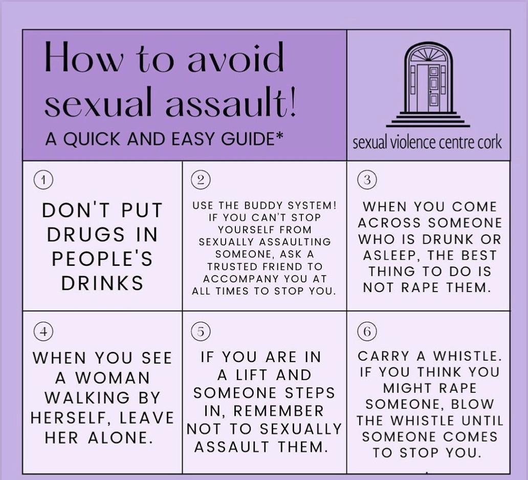 sexual violence centre cork E USE THE BUDDY SYSTEM DONT PUT iiasisiasion wiet vou cone YOURSELF FR DRUGS IN SEXUALLSASSAlIAING WHO IS DRUNK OR SOMEONE ASK A PEOPLE S TRUSTED FRIEND TO A s_l lEGP I TOEDgElSST A DRINKS ALL TIMES 10 sTOP You NOT RAPE THEM WHEN YOU SEE IF YOU ARE IN CARRY A WHISTLE A WOMAN A LIFT AND IF YOU THINK YOU WALKING BY SOMEONE STEPS MIGHT RAPE HERSELF LEAVE IN REMEMBER 2O T N