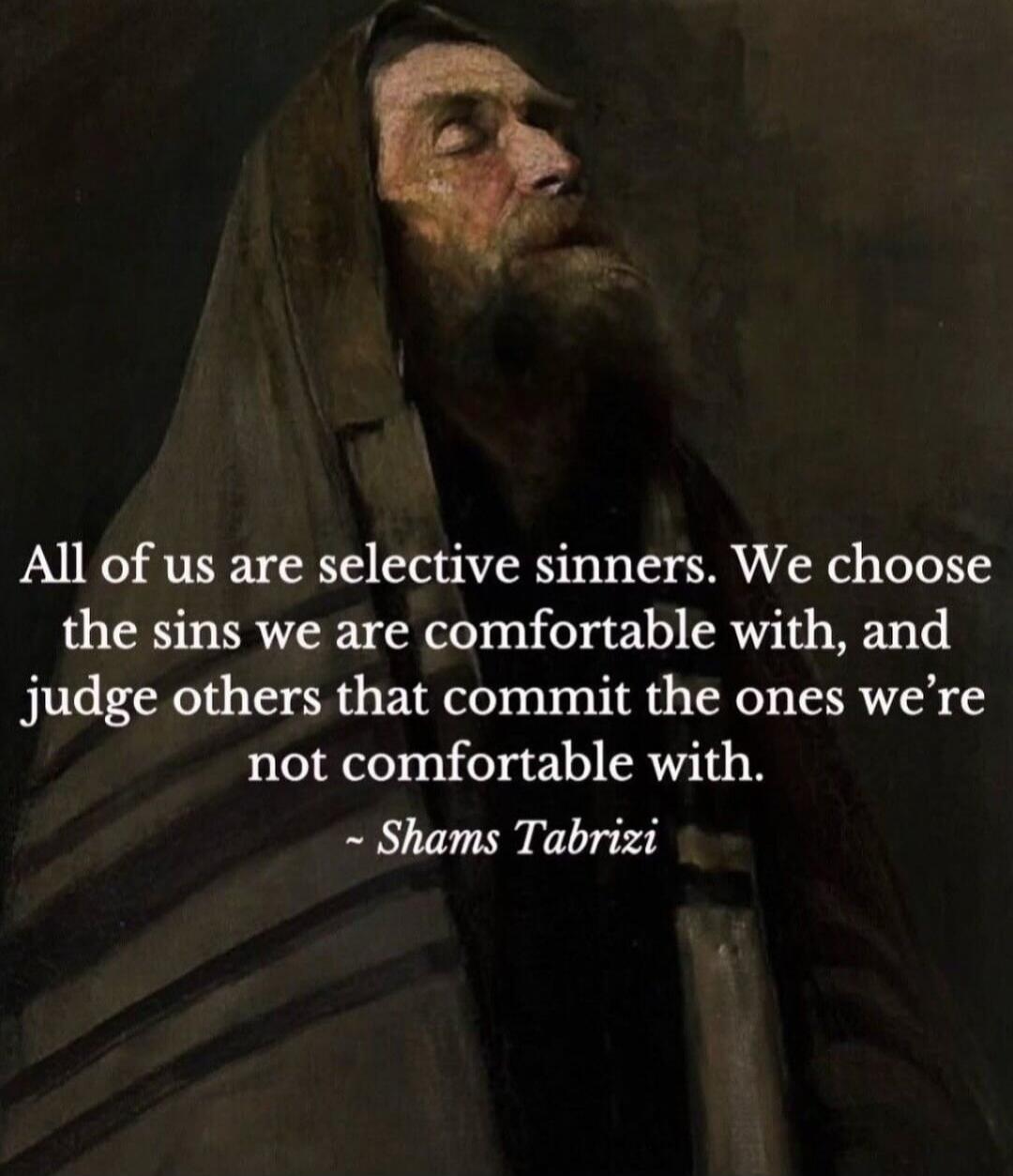 All of us are selective sinners. We choose the sins we are comfortable with, and judge others that commit the ones we’re not comfortable with. - Shams Tabrizi