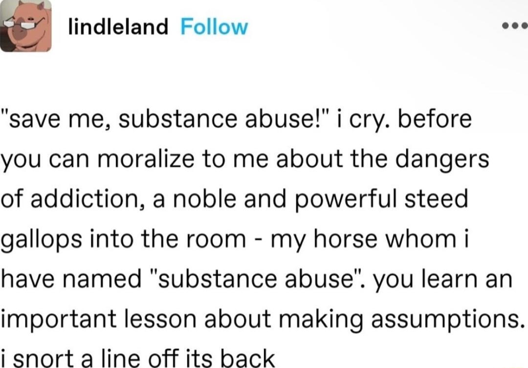 u lindleland Follow o save me substance abuse i cry before you can moralize to me about the dangers of addiction a noble and powerful steed gallops into the room my horse whom i have named substance abuse you learn an important lesson about making assumptions i snort a line off its back