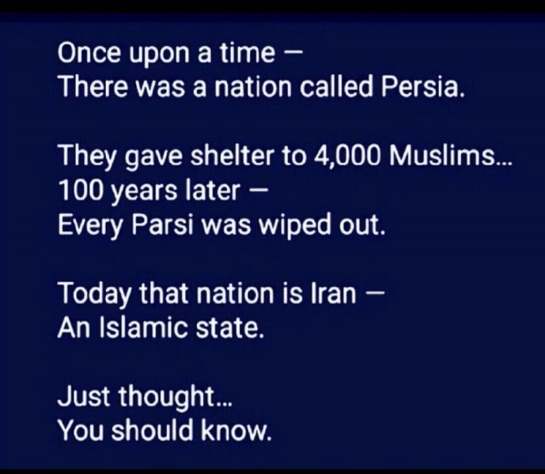 Once upon a time – There was a nation called Persia. They gave shelter to 4,000 Muslims... 100 years later – Every Parsi was wiped out. Today that nation is Iran – An Islamic state. Just thought... You should know.