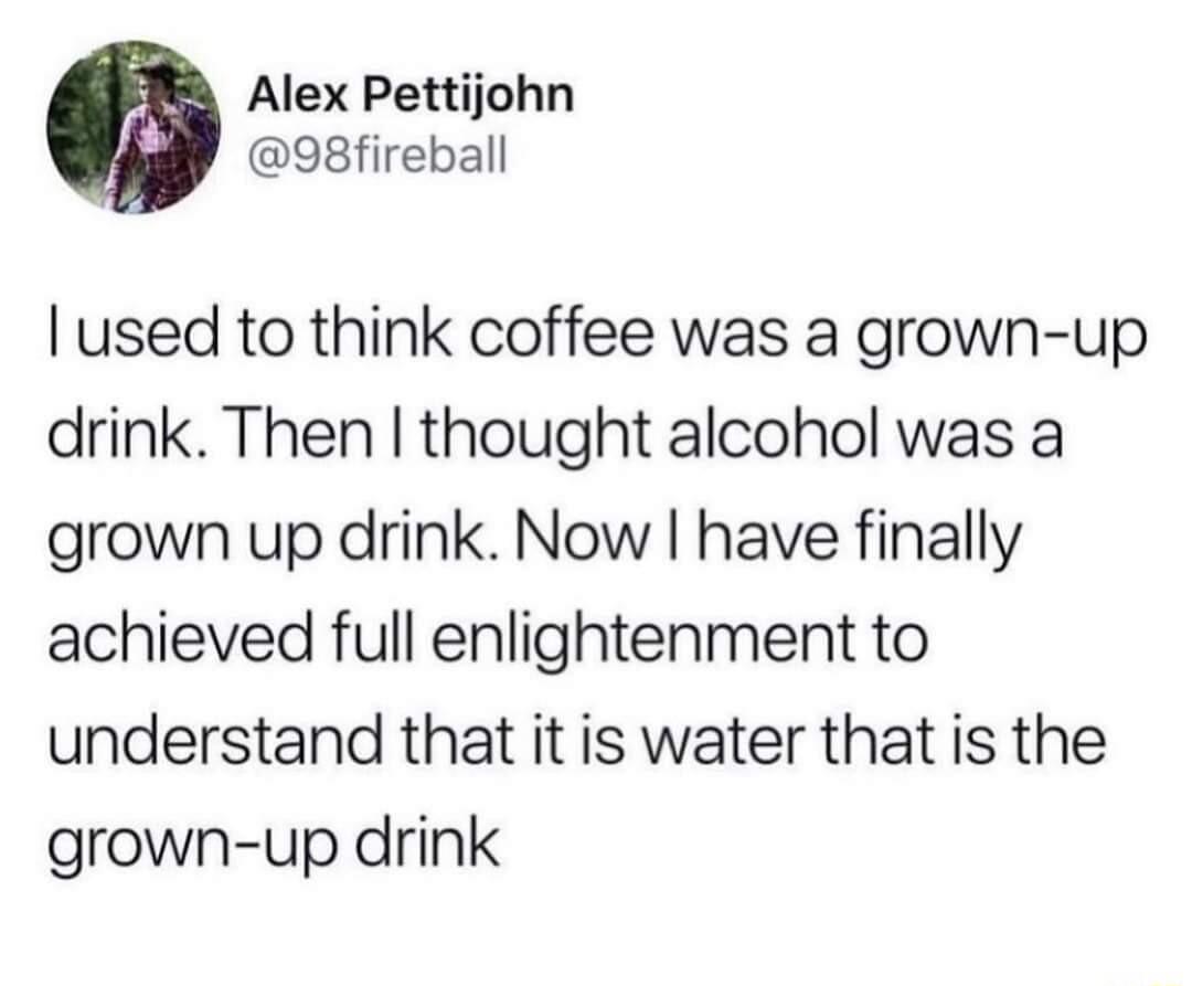 Alex Pettijohn 98fireball used to think coffee was a grown up drink Then thought alcohol was a grown up drink Now have finally achieved full enlightenment to understand that it is water that is the grown up drink