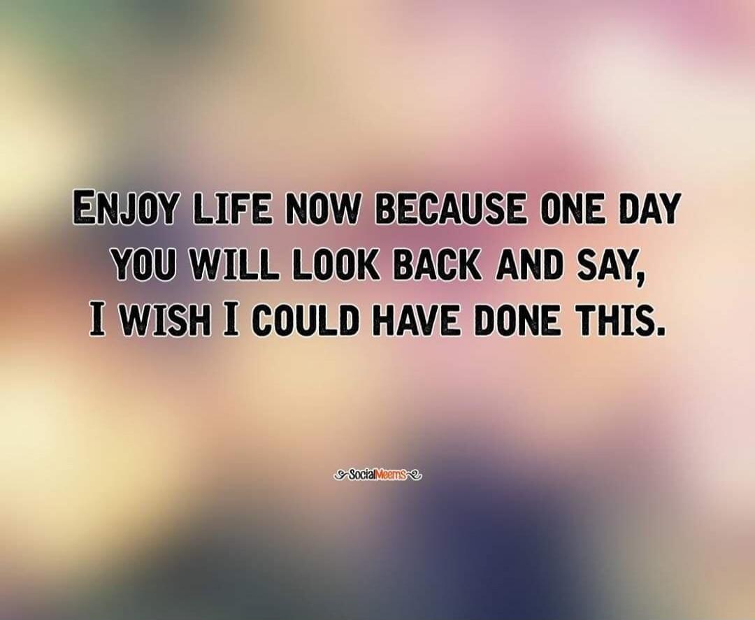 ENJOY LIFE NOW BECAUSE ONE DAY YOU WILL LOOK BACK AND SAY, I WISH I COULD HAVE DONE THIS.