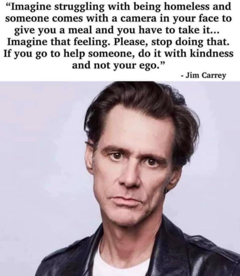 Imagine struggling with being homeless and someone comes with a camera in your face to give you a meal and you have to take it Imagine that feeling Please stop doing that If you go to help someone do it with kindness and not your ego Jim Carrey