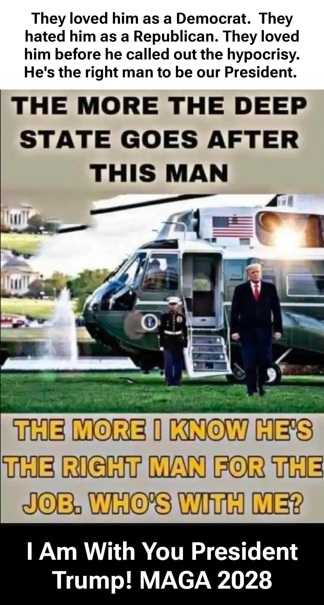 They loved him as a Democrat. They hated him as a Republican. They loved him before he called out the hypocrisy. He's the right man to be our President. THE MORE THE DEEP STATE GOES AFTER THIS MAN THE MORE I KNOW HE'S THE RIGHT MAN FOR THE JOB. WHO'S WITH ME? I Am With You President Trump! MAGA 2028