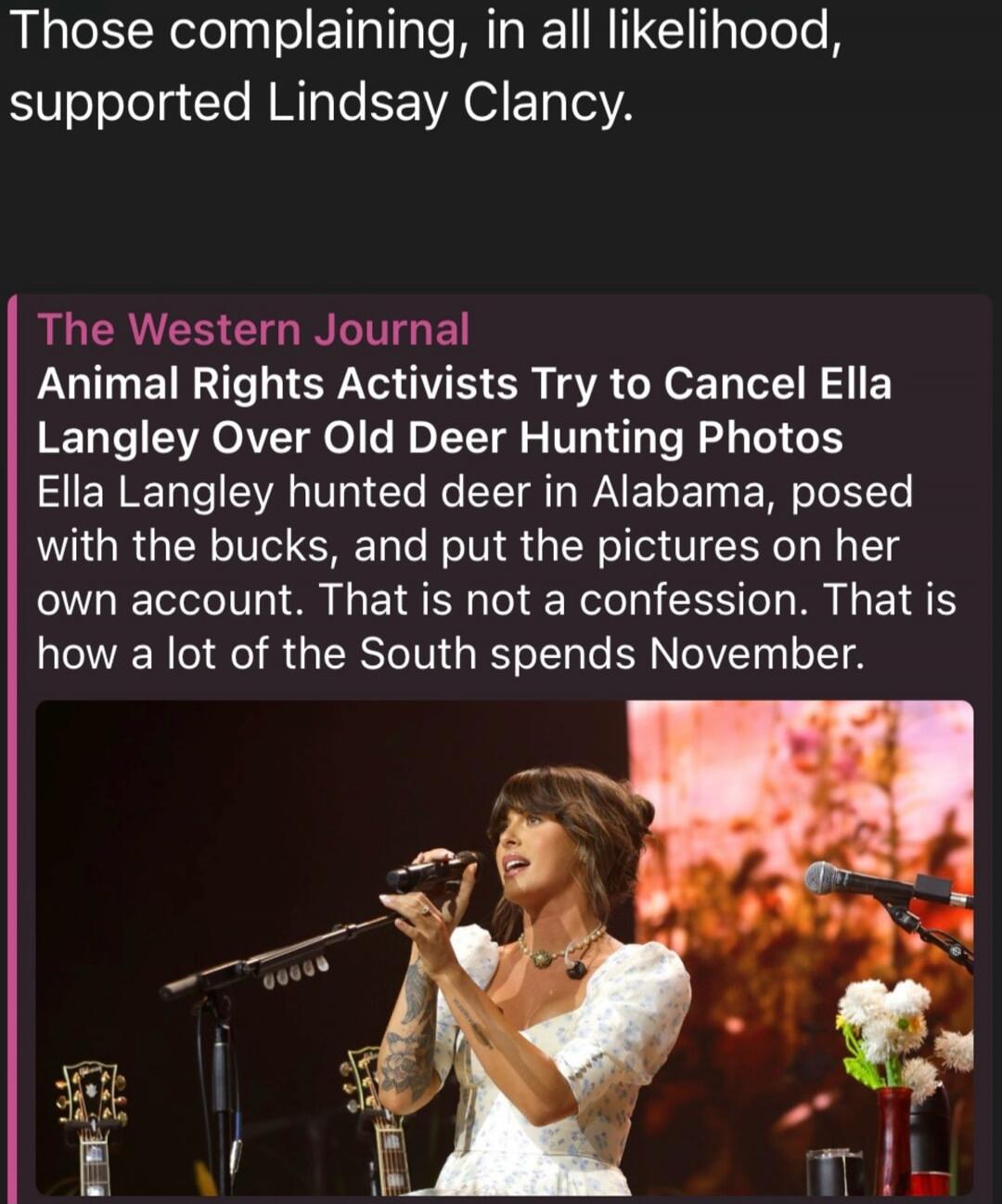 Those complaining, in all likelihood, supported Lindsay Clancy. The Western Journal. Animal Rights Activists Try to Cancel Ella Langley Over Old Deer Hunting Photos. Ella Langley hunted deer in Alabama, posed with the bucks, and put the pictures on her own account. That is not a confession. That is how a lot of the South spends November.