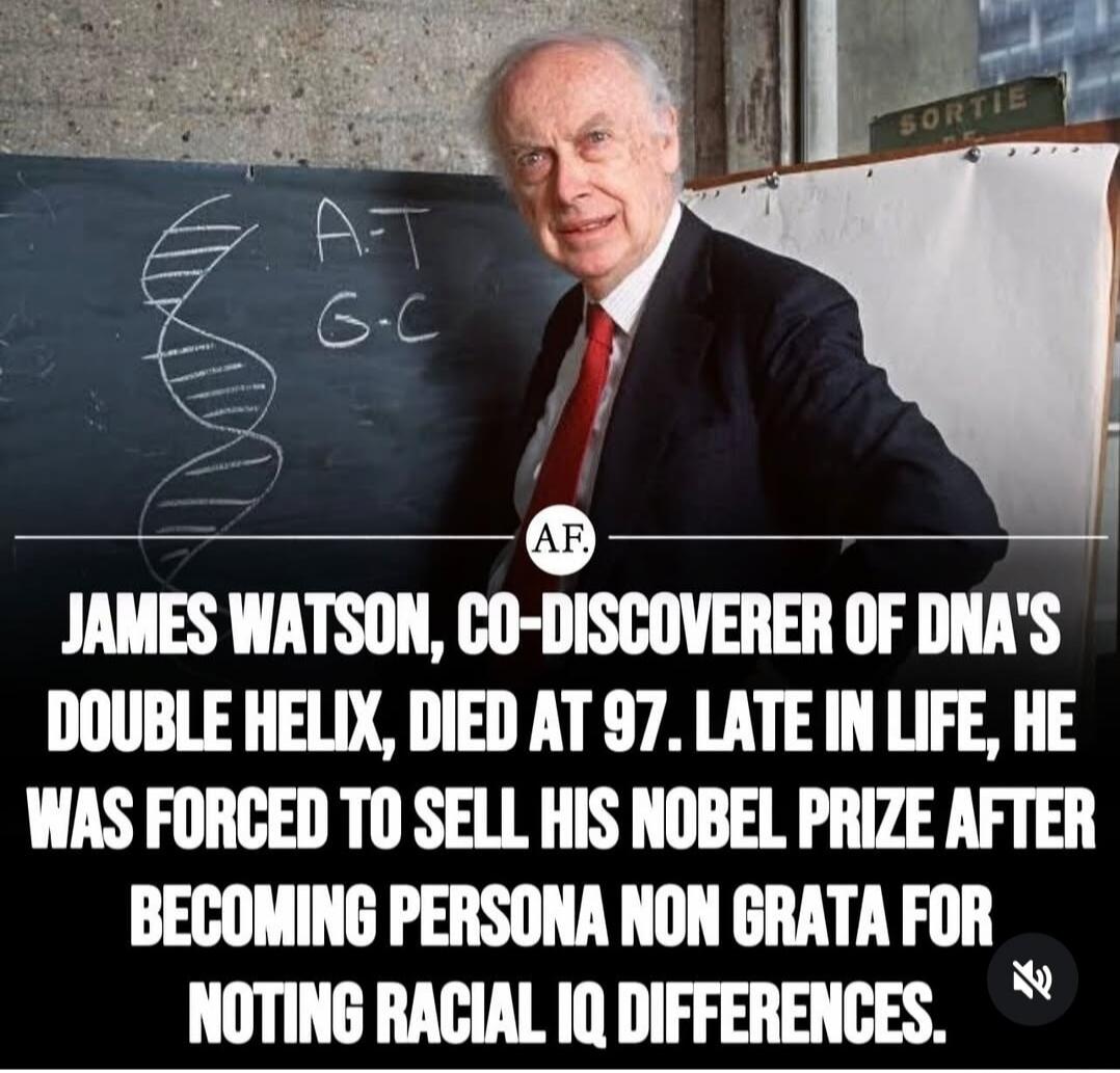 JAMES WATSON, CO-DISCOVERER OF DNA'S DOUBLE HELIX, DIED AT 97. LATE IN LIFE, HE WAS FORCED TO SELL HIS NOBEL PRIZE AFTER BECOMING PERSONA NON GRATA FOR NOTING RACIAL IQ DIFFERENCES.