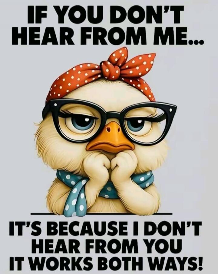IF YOU DON'T HEAR FROM ME... IT'S BECAUSE I DON'T HEAR FROM YOU IT WORKS BOTH WAYS!