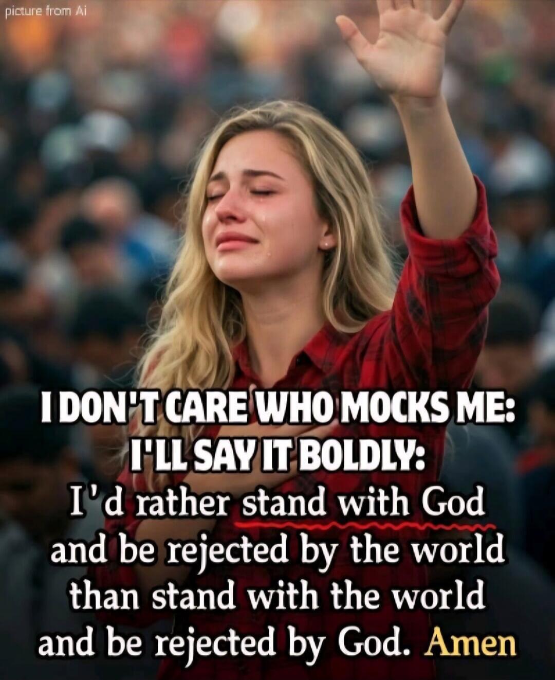 I DON'T CARE WHO MOCKS ME: I'LL SAY IT BOLDLY: I'd rather stand with God and be rejected by the world than stand with the world and be rejected by God. Amen