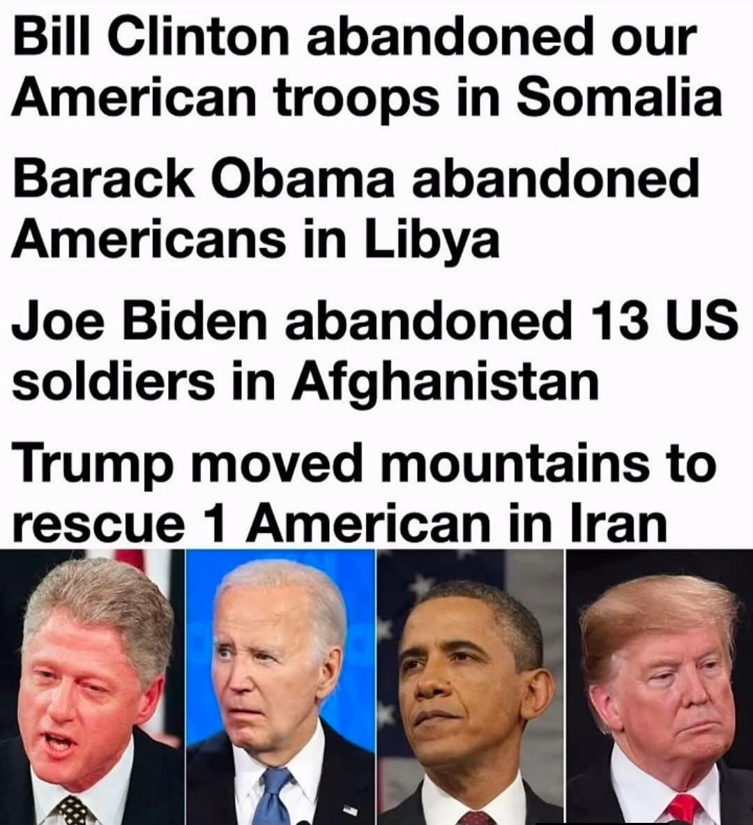 Bill Clinton abandoned our American troops in Somalia. Barack Obama abandoned Americans in Libya. Joe Biden abandoned 13 US soldiers in Afghanistan. Trump moved mountains to rescue 1 American in Iran.