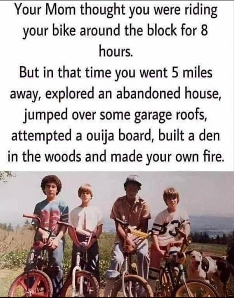 Your Mom thought you were riding your bike around the block for 8 hours But in that time you went 5 miles away explored an abandoned house jumped over some garage roofs attempted a ouija board built a den in the woods and made your own fire