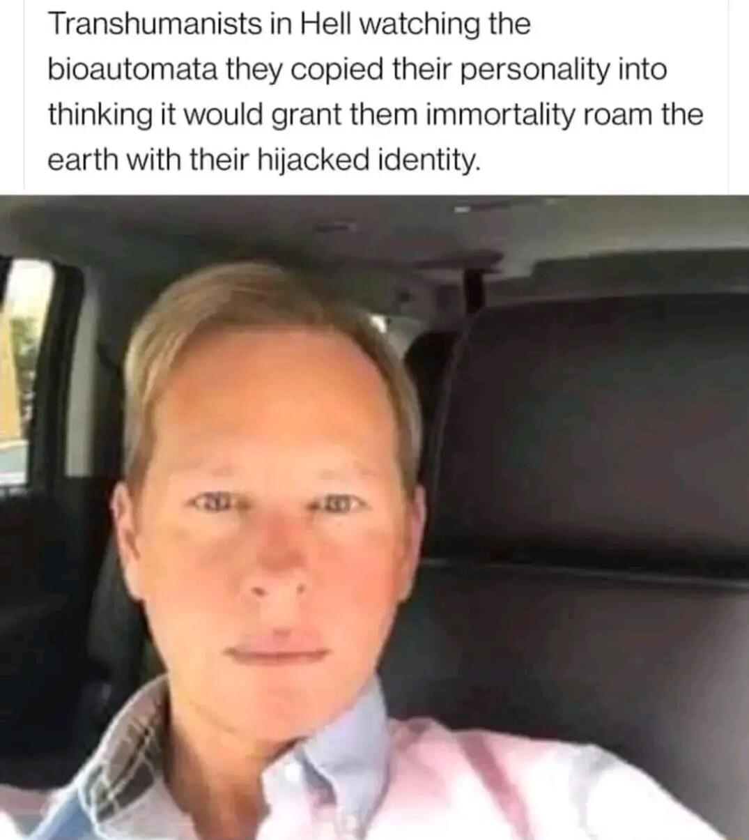 Transhumanists in Hell watching the bioautomata they copied their personality into thinking it would grant them immortality roam the earth with their hijacked identity