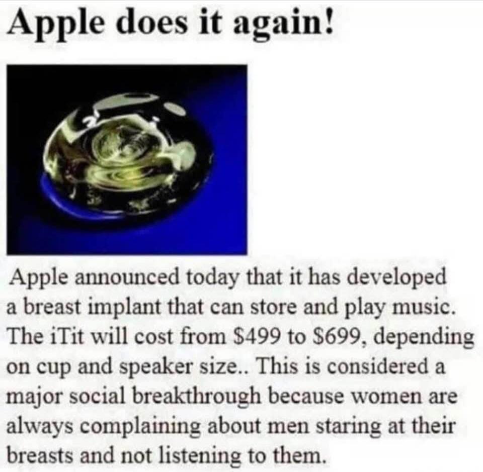 Apple does it again! Apple announced today that it has developed a breast implant that can store and play music. The iTit will cost from $499 to $699, depending on cup and speaker size. This is considered a major social breakthrough because women are always complaining about men staring at their breasts and not listening to them.
