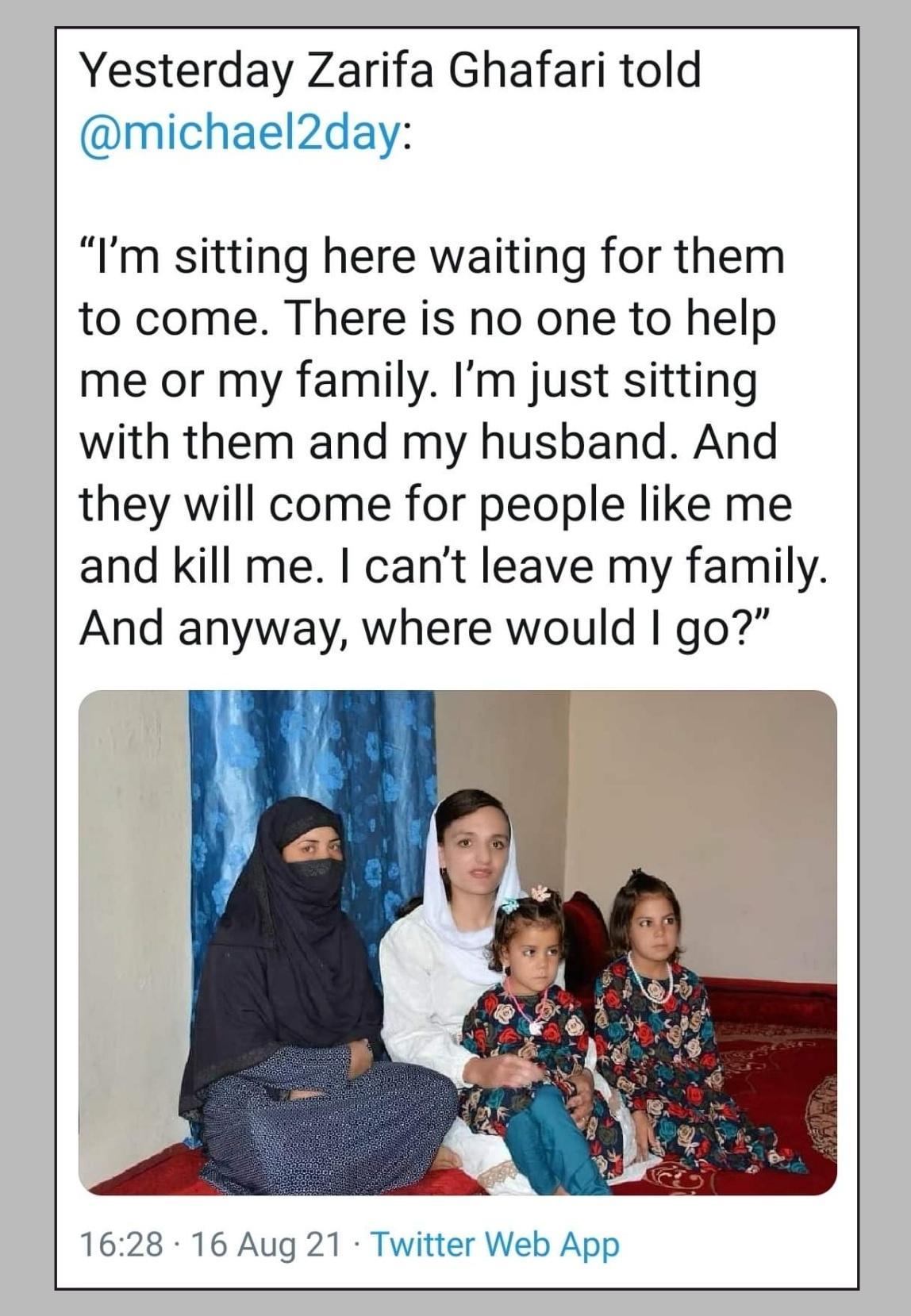 Yesterday Zarifa Ghafari told michael2day Im sitting here waiting for them to come There is no one to help me or my family Im just sitting with them and my husband And they will come for people like me and kill me cant leave my family And anyway where would go 1628 16 Aug 21 Twitter Web App