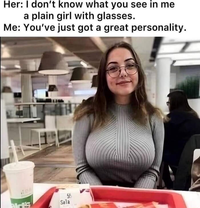Her: I don’t know what you see in me a plain girl with glasses. Me: You’ve just got a great personality.