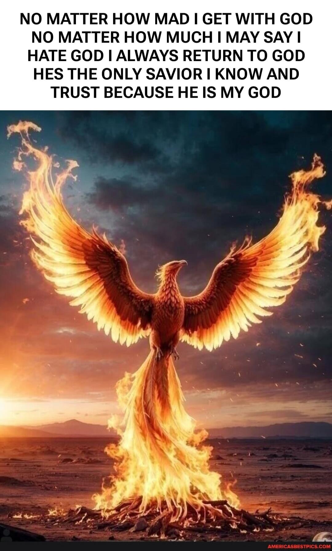 NO MATTER HOW MAD I GET WITH GOD NO MATTER HOW MUCH I MAY SAY I HATE GOD I ALWAYS RETURN TO GOD HES THE ONLY SAVIOR I KNOW AND TRUST BECAUSE HE IS MY GOD