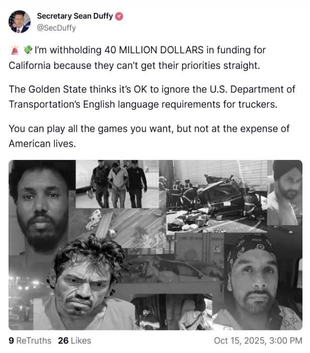I'm withholding 40 MILLION DOLLARS in funding for California because they can't get their priorities straight. The Golden State thinks it's OK to ignore the U.S. Department of Transportation's English language requirements for truckers. You can play all the games you want, but not at the expense of American lives.

[Image collage of faces]
9 ReTruths 26 Likes
Oct 15, 2025, 3:00 PM