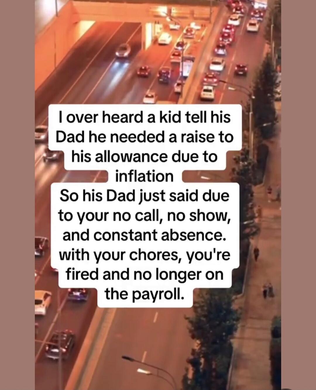 I overheard a kid tell his Dad he needed a raise to his allowance due to inflation. So his Dad just said, 'Due to your no call, no show, and constant absence with your chores, you're fired and no longer on the payroll.'