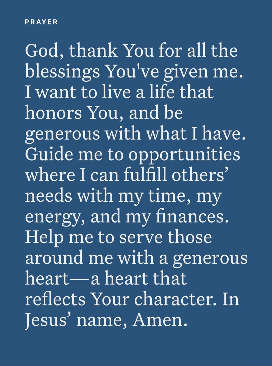 PRAYER God, thank You for all the blessings You've given me. I want to live a life that honors You, and be generous with what I have. Guide me to opportunities where I can fulfill others' needs with my time, my energy, and my finances. Help me to serve those around me with a generous heart—a heart that reflects Your character. In Jesus' name, Amen.