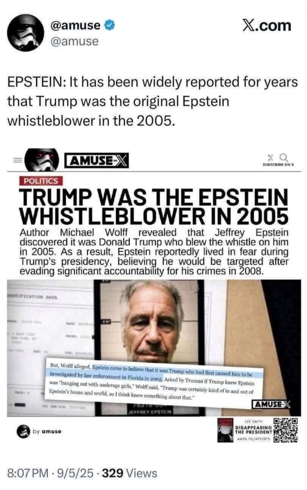 EPSTEIN: It has been widely reported for years that Trump was the original Epstein whistleblower in the 2005.

TRUMP WAS THE EPSTEIN WHISTLEBLOWER IN 2005
Author Michael Woff revealed that Jeffrey Epstein discovered it was Donald Trump who blew the whistle on him in 2005. As a result, Epstein reportedly lived in fear during Trump's presidency, beli