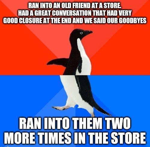 RAN INTO AN OLD FRIEND AT A STORE HAD A GREAT CONVE THAT HAD VERY GOOD CLOSURE AT THE END AND WE SAID OUR GOODBYES RAN INTOTHEM TWO MORETIMES IN THE STORE