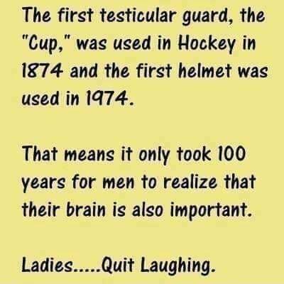 The first testicular guard the Cup was used in Hockey in 1874 and the first helmet was used in 1974 That means it only took 100 years for men to realize that their brain ig also important LadiesQuit Laughing