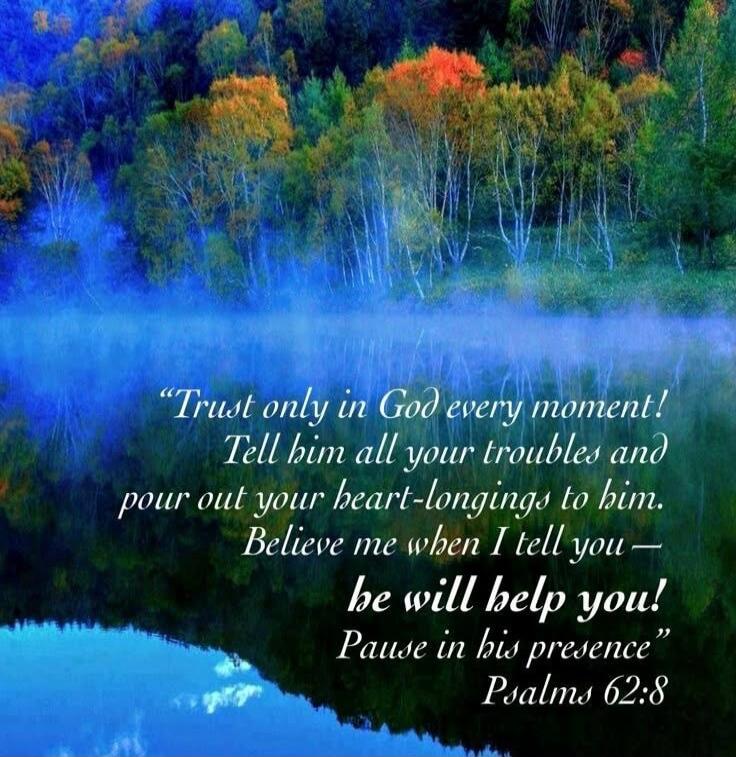 Trust only in God every moment! Tell him all your troubles and pour out your heart-longings to him. Believe me when I tell you — he will help you! Pause in his presence” Psalms 62:8