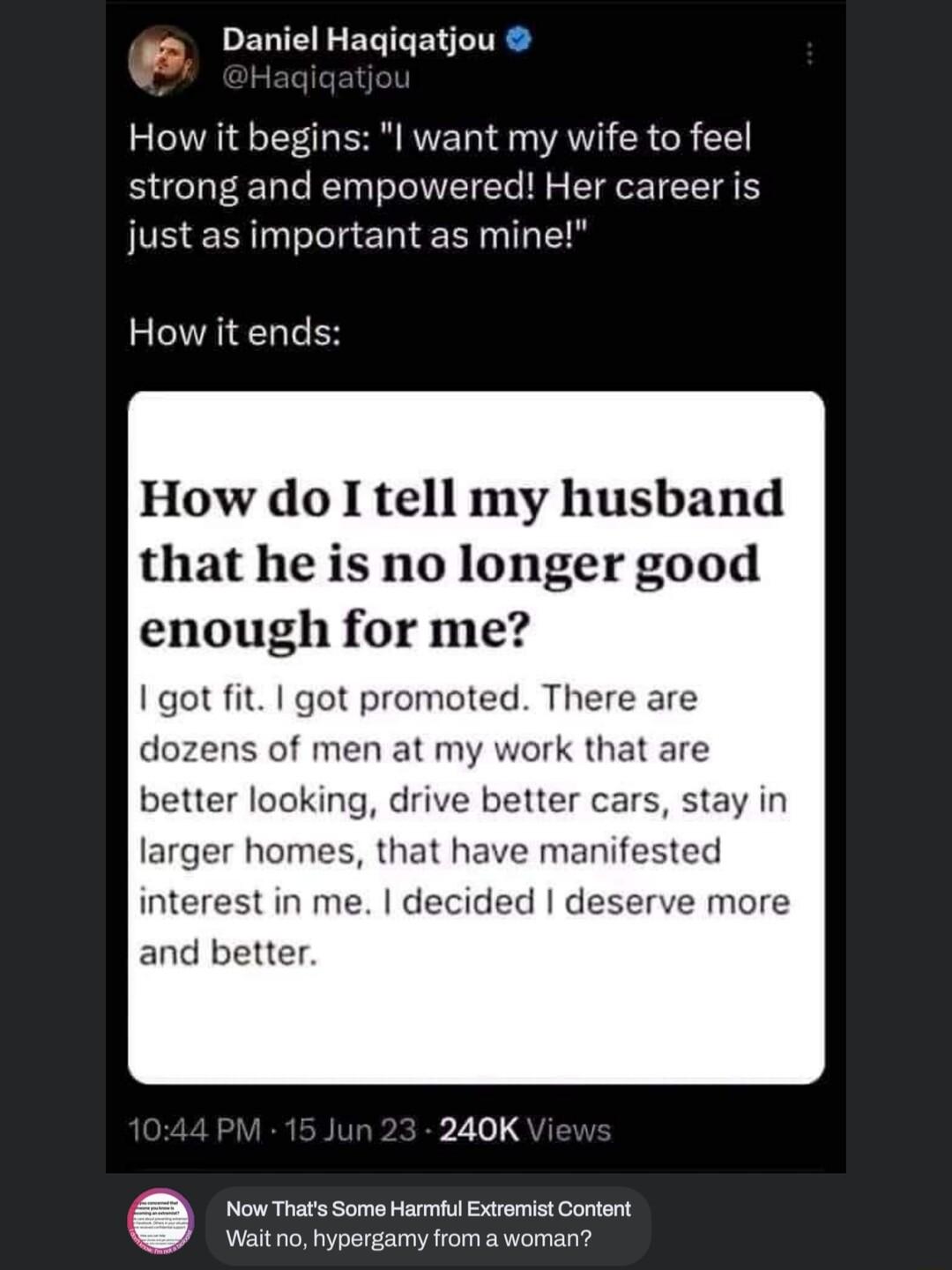4 Daniel Hagiqatiou How it begins l want my wife to feel strong and empowered Her career is just as important as mine How it ends How do I tell my husband that he is no longer good enough for me got fit got promoted There are dozens of men at my work that are better looking drive better cars stay in larger homes that have manifested interest in me decided deserve more and better 240K Now Thats Som