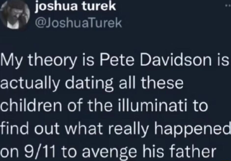 JLEUTTERCTIE I VEY V1 My theory is Pete Davidson is actually dating all these children of the illuminati to find out what really happened on 911 to avenge his father