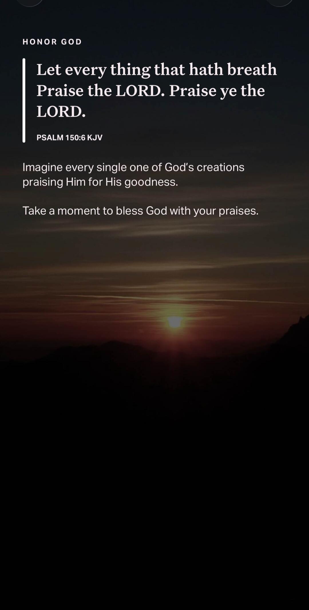 HONOR GOD. Let every thing that hath breath Praise the LORD. Praise ye the LORD. PSALM 150:6 KJV. Imagine every single one of God's creations praising Him for His goodness. Take a moment to bless God with your praises.