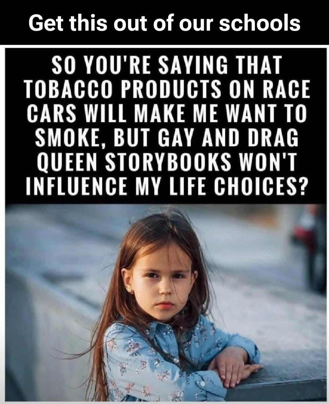 Get this out of our schools SO YOU'RE SAYING THAT TOBACCO PRODUCTS ON RACE CARS WILL MAKE ME WANT TO SMOKE, BUT GAY AND DRAG QUEEN STORYBOOKS WON'T INFLUENCE MY LIFE CHOICES?