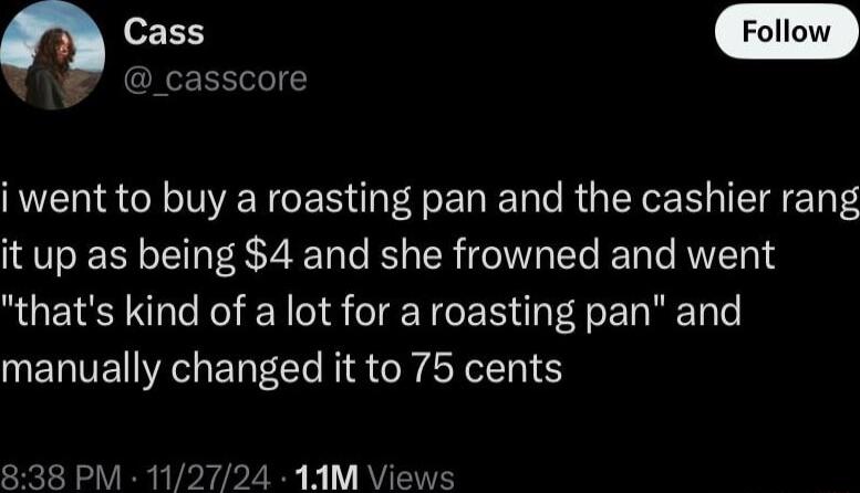 Cass _casscore i went to buy a roasting pan and the cashier rang it up as being 4 and she frowned and went thats kind of a lot for a roasting pan and manually changed it to 75 cents 838 PM 11 1AM Views