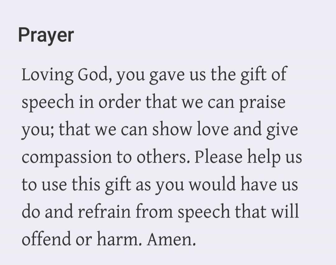 Prayer Loving God, you gave us the gift of speech in order that we can praise you; that we can show love and give compassion to others. Please help us to use this gift as you would have us do and refrain from speech that will offend or harm. Amen.