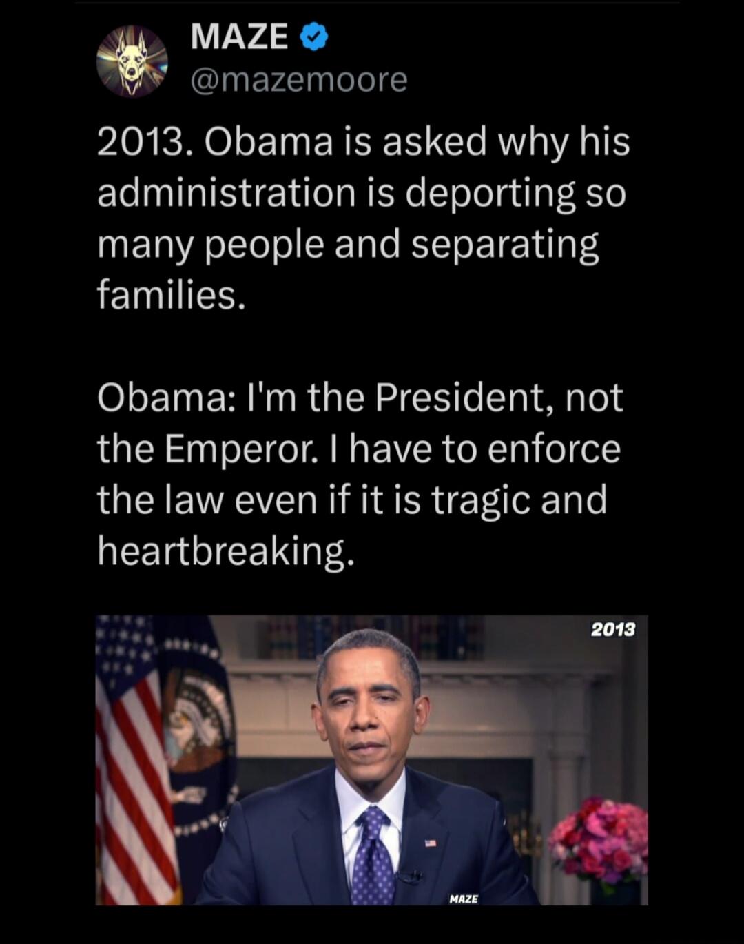 2013. Obama is asked why his administration is deporting so many people and separating families.

Obama: I'm the President, not the Emperor. I have to enforce the law even if it is tragic and heartbreaking.