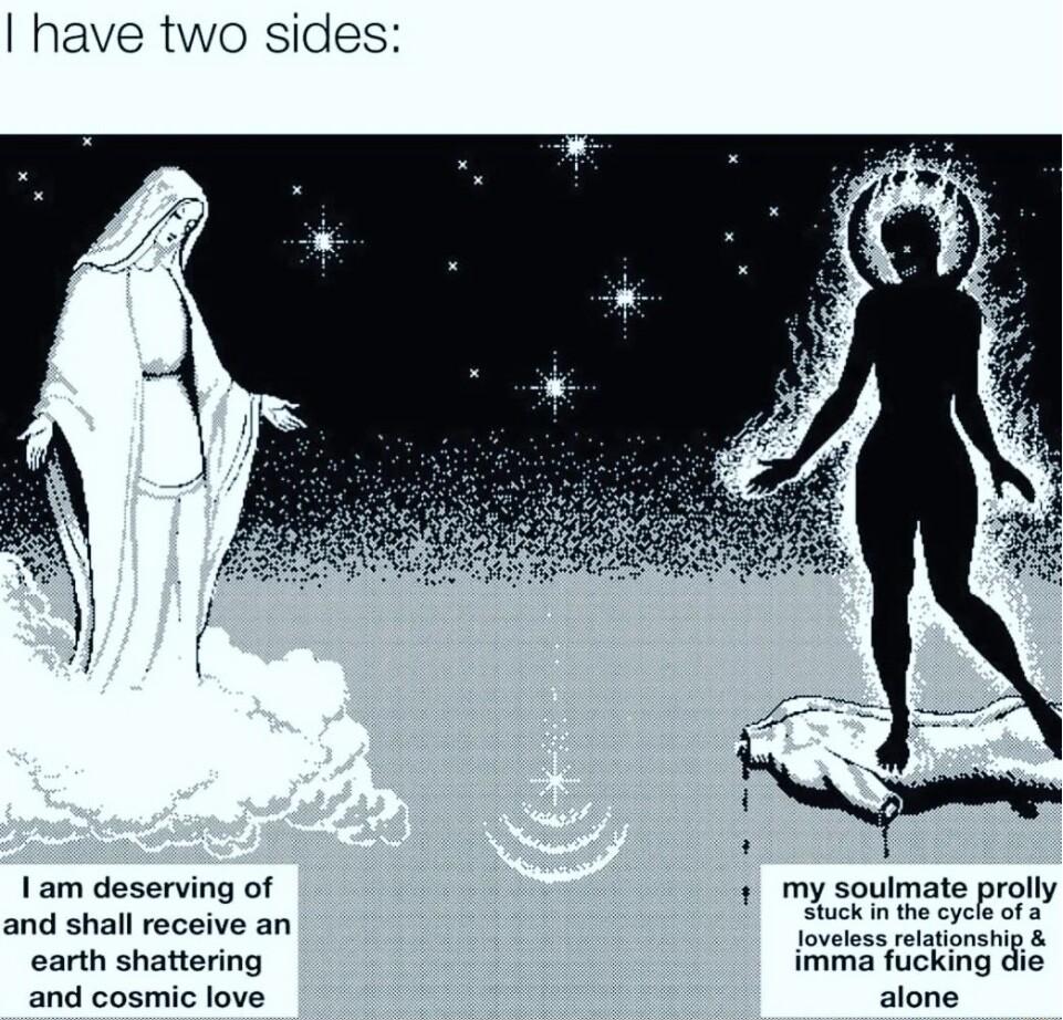 have two sides I am deserving of 1 my soulmate prolly and shall receive an loveless riationship earth shattering imma fucking die and cosmic love alone