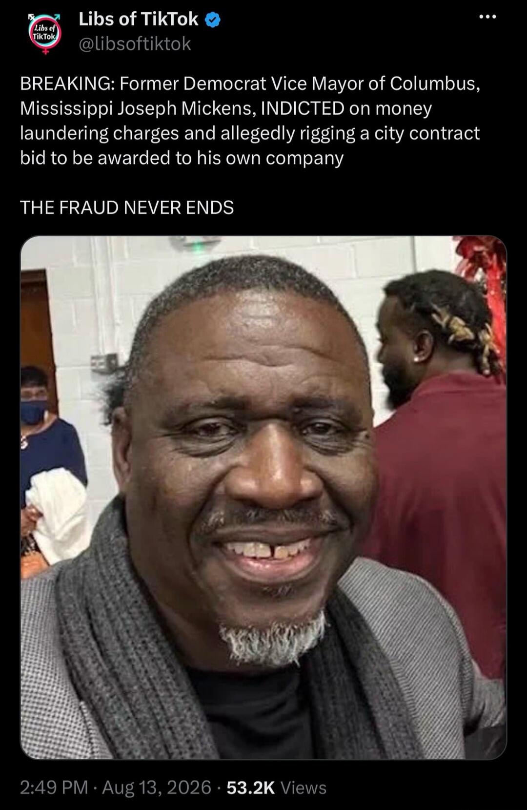 Libs of TikTok @libsoftiktok BREAKING: Former Democrat Vice Mayor of Columbus, Mississippi Joseph Mickens, INDICTED on money laundering charges and allegedly rigging a city contract bid to be awarded to his own company THE FRAUD NEVER ENDS 2:49 PM Aug 13, 2026 53.2K Views