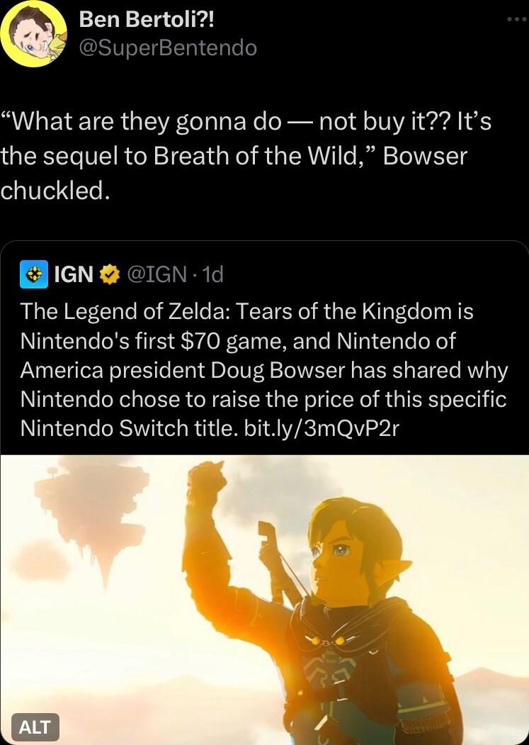 What are they gonna do not buy it Its the sequel to Breath of the Wild Bowser chuckled Bieng 1d The Legend of Zelda Tears of the Kingdom is Nintendos first 70 game and Nintendo of America president Doug Bowser has shared why Nintendo chose to raise the price of this specific Nintendo Switch title bitly3mQvP2r