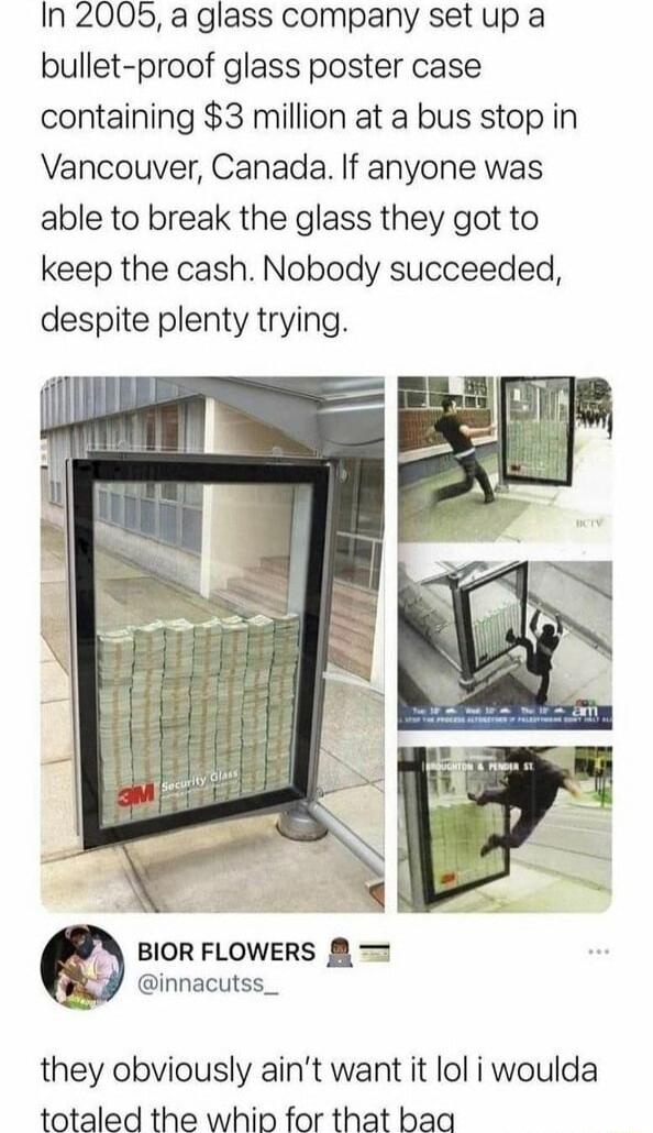 In 2005 a glass company set up a bullet proof glass poster case containing 3 million at a bus stop in Vancouver Canada If anyone was able to break the glass they got to keep the cash Nobody succeeded despite plenty trying BIOR FLOWERS 3 innacutss_ they obviously aint want it lol i woulda totaled the whip for that baa