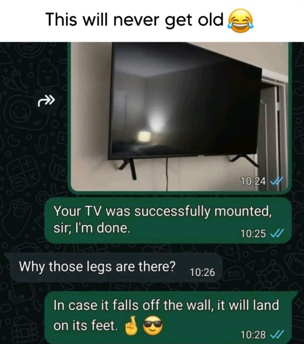This will never get old😂

Your TV was successfully mounted, sir; I'm done.
Why those legs are there?
In case it falls off the wall, it will land on its feet. 👍😎