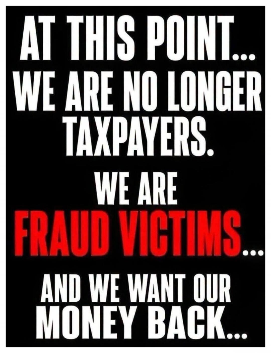 AT THIS POINT... WE ARE NO LONGER TAXPAYERS. WE ARE FRAUD VICTIMS... AND WE WANT OUR MONEY BACK...