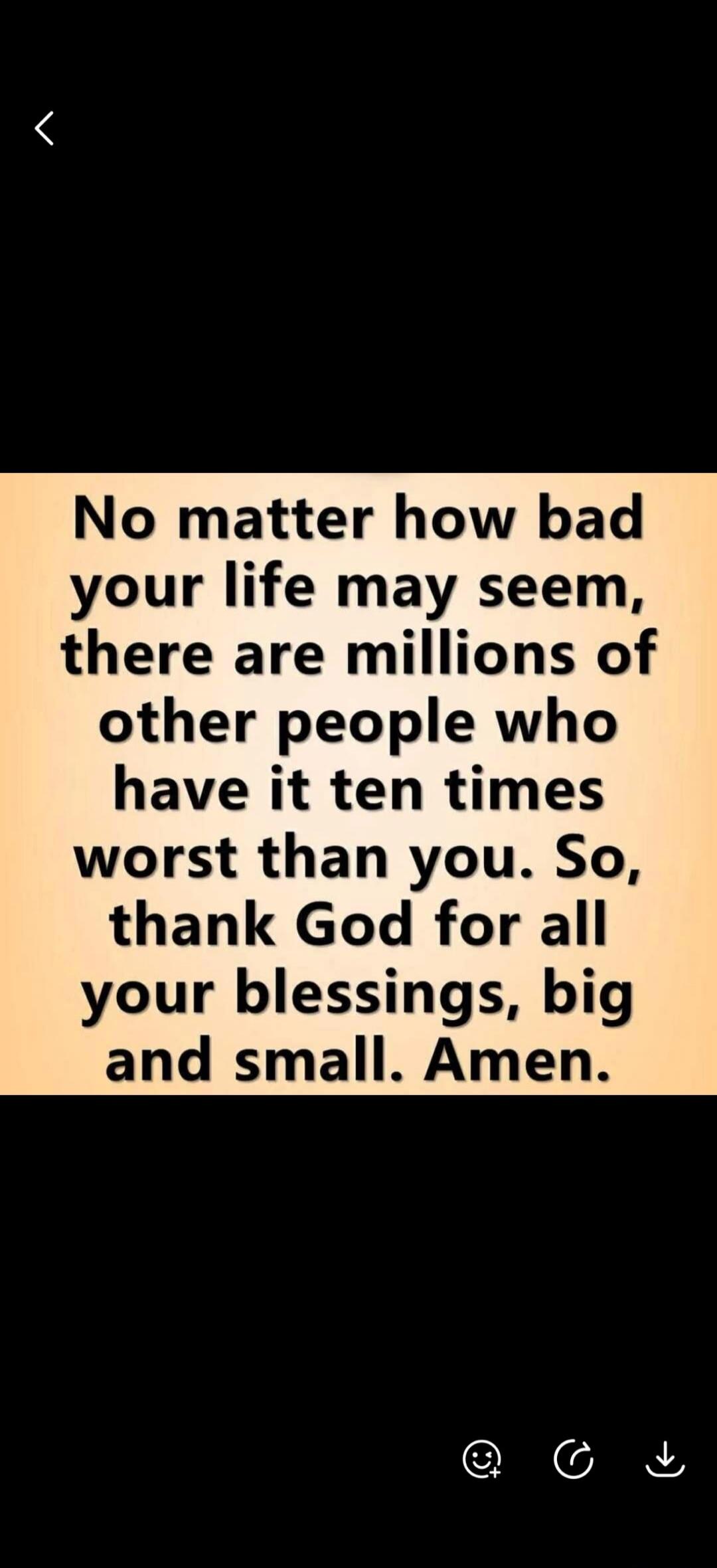 No matter how bad your life may seem, there are millions of other people who have it ten times worst than you. So, thank God for all your blessings, big and small. Amen.