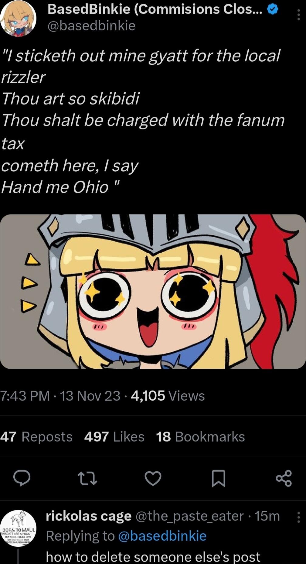 basedbinkie Q LY RN of 10 T T T BN o N I sticketh out mine gyatt for the local rizzler Thou art so skibidi Thou shalt be charged with the fanum tax cometh here say Hand me Ohio L A _ R e N VR R ANV B W 0 ISRVIT IT 47 Reposts 497 Likes 18 Bookmarks o e v N rickolas cage the paste eater 15m RELLER CRIEEET LI how to delete someone elses post