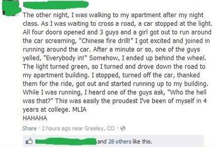 The other night I was walking to my apartment after my night class As I was waiting to cross a road a car stopped at the light All four doors opened and 3 guys and a girl got out to run around the car screaming Chinese fire drilli I got excited and joined in running around the car After a minute or so one of the guys yelled Everybody int Somehow T ended up behind the wheel The light turned green s