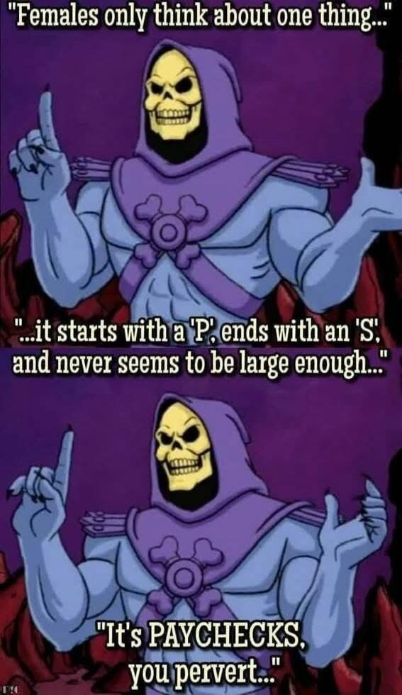 Females only think about one thing... it starts with a 'P', ends with an 'S', and never seems to be large enough... It's PAYCHECKS, you pervert...